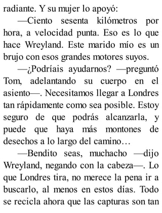 radiante. Y su mujer lo apoyó:
—Ciento sesenta kilómetros por
hora, a velocidad punta. Eso es lo que
hace Wreyland. Este marido mío es un
brujo con esos grandes motores suyos.
—¿Podríais ayudarnos? —preguntó
Tom, adelantando su cuerpo en el
asiento—. Necesitamos llegar a Londres
tan rápidamente como sea posible. Estoy
seguro de que podrás alcanzarla, y
puede que haya más montones de
desechos a lo largo del camino…
—Bendito seas, muchacho —dijo
Wreyland, negando con la cabeza—. Lo
que Londres tira, no merece la pena ir a
buscarlo, al menos en estos días. Todo
se recicla ahora que las capturas son tan
 