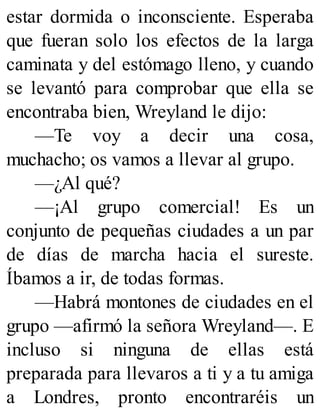 estar dormida o inconsciente. Esperaba
que fueran solo los efectos de la larga
caminata y del estómago lleno, y cuando
se levantó para comprobar que ella se
encontraba bien, Wreyland le dijo:
—Te voy a decir una cosa,
muchacho; os vamos a llevar al grupo.
—¿Al qué?
—¡Al grupo comercial! Es un
conjunto de pequeñas ciudades a un par
de días de marcha hacia el sureste.
Íbamos a ir, de todas formas.
—Habrá montones de ciudades en el
grupo —afirmó la señora Wreyland—. E
incluso si ninguna de ellas está
preparada para llevaros a ti y a tu amiga
a Londres, pronto encontraréis un
 