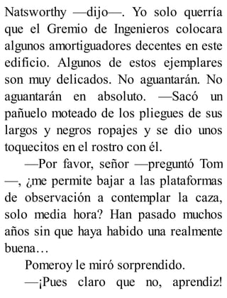Natsworthy —dijo—. Yo solo querría
que el Gremio de Ingenieros colocara
algunos amortiguadores decentes en este
edificio. Algunos de estos ejemplares
son muy delicados. No aguantarán. No
aguantarán en absoluto. —Sacó un
pañuelo moteado de los pliegues de sus
largos y negros ropajes y se dio unos
toquecitos en el rostro con él.
—Por favor, señor —preguntó Tom
—, ¿me permite bajar a las plataformas
de observación a contemplar la caza,
solo media hora? Han pasado muchos
años sin que haya habido una realmente
buena…
Pomeroy le miró sorprendido.
—¡Pues claro que no, aprendiz!
 