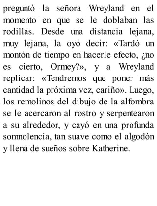 preguntó la señora Wreyland en el
momento en que se le doblaban las
rodillas. Desde una distancia lejana,
muy lejana, la oyó decir: «Tardó un
montón de tiempo en hacerle efecto, ¿no
es cierto, Ormey?», y a Wreyland
replicar: «Tendremos que poner más
cantidad la próxima vez, cariño». Luego,
los remolinos del dibujo de la alfombra
se le acercaron al rostro y serpentearon
a su alrededor, y cayó en una profunda
somnolencia, tan suave como el algodón
y llena de sueños sobre Katherine.
 