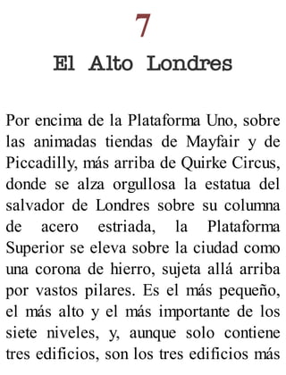 7
El Alto Londres
Por encima de la Plataforma Uno, sobre
las animadas tiendas de Mayfair y de
Piccadilly, más arriba de Quirke Circus,
donde se alza orgullosa la estatua del
salvador de Londres sobre su columna
de acero estriada, la Plataforma
Superior se eleva sobre la ciudad como
una corona de hierro, sujeta allá arriba
por vastos pilares. Es el más pequeño,
el más alto y el más importante de los
siete niveles, y, aunque solo contiene
tres edificios, son los tres edificios más
 