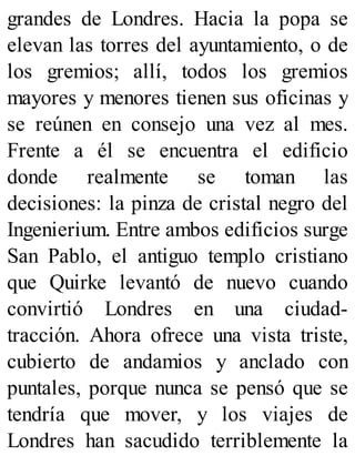 grandes de Londres. Hacia la popa se
elevan las torres del ayuntamiento, o de
los gremios; allí, todos los gremios
mayores y menores tienen sus oficinas y
se reúnen en consejo una vez al mes.
Frente a él se encuentra el edificio
donde realmente se toman las
decisiones: la pinza de cristal negro del
Ingenierium. Entre ambos edificios surge
San Pablo, el antiguo templo cristiano
que Quirke levantó de nuevo cuando
convirtió Londres en una ciudad-
tracción. Ahora ofrece una vista triste,
cubierto de andamios y anclado con
puntales, porque nunca se pensó que se
tendría que mover, y los viajes de
Londres han sacudido terriblemente la
 