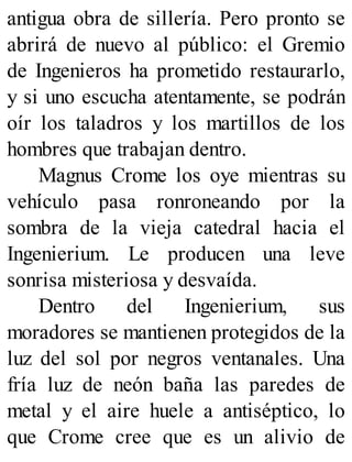 antigua obra de sillería. Pero pronto se
abrirá de nuevo al público: el Gremio
de Ingenieros ha prometido restaurarlo,
y si uno escucha atentamente, se podrán
oír los taladros y los martillos de los
hombres que trabajan dentro.
Magnus Crome los oye mientras su
vehículo pasa ronroneando por la
sombra de la vieja catedral hacia el
Ingenierium. Le producen una leve
sonrisa misteriosa y desvaída.
Dentro del Ingenierium, sus
moradores se mantienen protegidos de la
luz del sol por negros ventanales. Una
fría luz de neón baña las paredes de
metal y el aire huele a antiséptico, lo
que Crome cree que es un alivio de
 