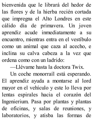 bienvenida que le librará del hedor de
las flores y de la hierba recién cortada
que impregna el Alto Londres en este
cálido día de primavera. Un joven
aprendiz acude inmediatamente a su
encuentro, mientras entra en el vestíbulo
como un animal que caza al acecho, e
inclina su calva cabeza a la vez que
ordena como con un ladrido:
—Llévame hasta la doctora Twix.
Un coche monorraíl está esperando.
El aprendiz ayuda a montarse al lord
mayor en el vehículo y este lo lleva por
lentas espirales hacia el corazón del
Ingenierium. Pasa por plantas y plantas
de oficinas, y salas de reuniones, y
laboratorios, y atisba las formas de
 