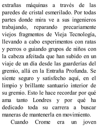 extrañas máquinas a través de las
paredes de cristal esmerilado. Por todas
partes donde mira ve a sus ingenieros
trabajando, reparando precariamente
viejos fragmentos de Vieja Tecnología,
llevando a cabo experimentos con ratas
y perros o guiando grupos de niños con
la cabeza afeitada que han subido en un
viaje de un día desde las guarderías del
gremio, allá en la Entraña Profunda. Se
siente seguro y satisfecho aquí, en el
limpio y brillante santuario interior de
su gremio. Esto le hace recordar por qué
ama tanto Londres y por qué ha
dedicado toda su carrera a buscar
maneras de mantenerla en movimiento.
Cuando Crome era un joven
 
