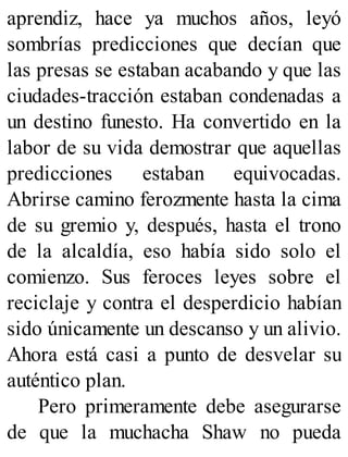aprendiz, hace ya muchos años, leyó
sombrías predicciones que decían que
las presas se estaban acabando y que las
ciudades-tracción estaban condenadas a
un destino funesto. Ha convertido en la
labor de su vida demostrar que aquellas
predicciones estaban equivocadas.
Abrirse camino ferozmente hasta la cima
de su gremio y, después, hasta el trono
de la alcaldía, eso había sido solo el
comienzo. Sus feroces leyes sobre el
reciclaje y contra el desperdicio habían
sido únicamente un descanso y un alivio.
Ahora está casi a punto de desvelar su
auténtico plan.
Pero primeramente debe asegurarse
de que la muchacha Shaw no pueda
 
