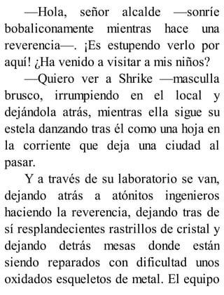—Hola, señor alcalde —sonríe
bobaliconamente mientras hace una
reverencia—. ¡Es estupendo verlo por
aquí! ¿Ha venido a visitar a mis niños?
—Quiero ver a Shrike —masculla
brusco, irrumpiendo en el local y
dejándola atrás, mientras ella sigue su
estela danzando tras él como una hoja en
la corriente que deja una ciudad al
pasar.
Y a través de su laboratorio se van,
dejando atrás a atónitos ingenieros
haciendo la reverencia, dejando tras de
sí resplandecientes rastrillos de cristal y
dejando detrás mesas donde están
siendo reparados con dificultad unos
oxidados esqueletos de metal. El equipo
 