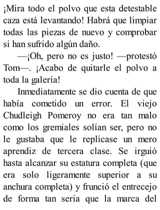 ¡Mira todo el polvo que esta detestable
caza está levantando! Habrá que limpiar
todas las piezas de nuevo y comprobar
si han sufrido algún daño.
—¡Oh, pero no es justo! —protestó
Tom—. ¡Acabo de quitarle el polvo a
toda la galería!
Inmediatamente se dio cuenta de que
había cometido un error. El viejo
Chudleigh Pomeroy no era tan malo
como los gremiales solían ser, pero no
le gustaba que le replicase un mero
aprendiz de tercera clase. Se irguió
hasta alcanzar su estatura completa (que
era solo ligeramente superior a su
anchura completa) y frunció el entrecejo
de forma tan seria que la marca del
 