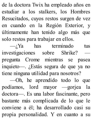 de la doctora Twix ha empleado años en
estudiar a los stalkers, los Hombres
Resucitados, cuyos restos surgen de vez
en cuando en la Región Exterior, y
últimamente han tenido algo más que
solo restos para trabajar en ellos.
—¿Ya has terminado tus
investigaciones sobre Shrike? —
pregunta Crome mientras se pasea
inquieto—. ¿Estás segura de que ya no
tiene ninguna utilidad para nosotros?
—Oh, he aprendido todo lo que
podíamos, lord mayor —gorjea la
doctora—. Es una labor fascinante, pero
bastante más complicada de lo que le
conviene a él; ha desarrollado casi su
propia personalidad. Y en cuanto a su
 