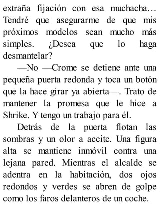 extraña fijación con esa muchacha…
Tendré que asegurarme de que mis
próximos modelos sean mucho más
simples. ¿Desea que lo haga
desmantelar?
—No —Crome se detiene ante una
pequeña puerta redonda y toca un botón
que la hace girar ya abierta—. Trato de
mantener la promesa que le hice a
Shrike. Y tengo un trabajo para él.
Detrás de la puerta flotan las
sombras y un olor a aceite. Una figura
alta se mantiene inmóvil contra una
lejana pared. Mientras el alcalde se
adentra en la habitación, dos ojos
redondos y verdes se abren de golpe
como los faros delanteros de un coche.
 