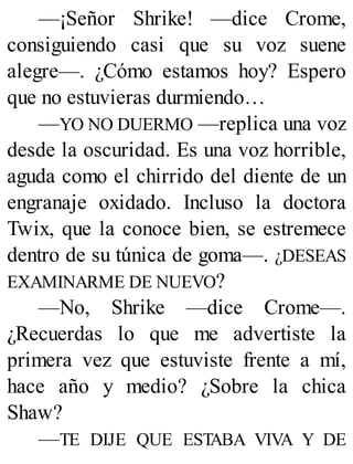 —¡Señor Shrike! —dice Crome,
consiguiendo casi que su voz suene
alegre—. ¿Cómo estamos hoy? Espero
que no estuvieras durmiendo…
—YO NO DUERMO —replica una voz
desde la oscuridad. Es una voz horrible,
aguda como el chirrido del diente de un
engranaje oxidado. Incluso la doctora
Twix, que la conoce bien, se estremece
dentro de su túnica de goma—. ¿DESEAS
EXAMINARME DE NUEVO?
—No, Shrike —dice Crome—.
¿Recuerdas lo que me advertiste la
primera vez que estuviste frente a mí,
hace año y medio? ¿Sobre la chica
Shaw?
—TE DIJE QUE ESTABA VIVA Y DE
 