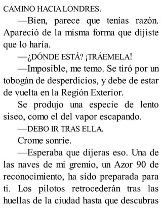 CAMINO HACIALONDRES.
—Bien, parece que tenías razón.
Apareció de la misma forma que dijiste
que lo haría.
—¿DÓNDE ESTÁ? ¡TRÁEMELA!
—Imposible, me temo. Se tiró por un
tobogán de desperdicios, y debe de estar
de vuelta en la Región Exterior.
Se produjo una especie de lento
siseo, como el del vapor escapando.
—DEBO IR TRAS ELLA.
Crome sonríe.
—Esperaba que dijeras eso. Una de
las naves de mi gremio, un Azor 90 de
reconocimiento, ha sido preparada para
ti. Los pilotos retrocederán tras las
huellas de la ciudad hasta que descubras
 