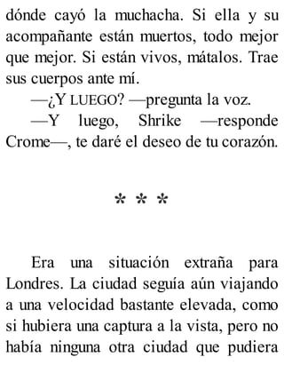 dónde cayó la muchacha. Si ella y su
acompañante están muertos, todo mejor
que mejor. Si están vivos, mátalos. Trae
sus cuerpos ante mí.
—¿Y LUEGO? —pregunta la voz.
—Y luego, Shrike —responde
Crome—, te daré el deseo de tu corazón.
* * *
Era una situación extraña para
Londres. La ciudad seguía aún viajando
a una velocidad bastante elevada, como
si hubiera una captura a la vista, pero no
había ninguna otra ciudad que pudiera
 