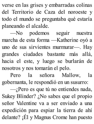 verse en las grises y embarradas colinas
del Territorio de Caza del noroeste y
todo el mundo se preguntaba qué estaría
planeando el alcalde.
—No podemos seguir nuestra
marcha de esta forma —Katherine oyó a
uno de sus sirvientes murmurar—. Hay
grandes ciudades bastante más allá,
hacia el este, y luego se burlarán de
nosotros y nos tomarán el pelo.
Pero la señora Mallow, la
gobernanta, le respondió en un susurro:
—¿Pero es que tú no entiendes nada,
Sukey Blinder? ¿No sabes que el propio
señor Valentine va a ser enviado a una
expedición para espiar la tierra de ahí
delante? ¡Él y Magnus Crome han puesto
 