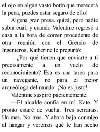 el ojo en algún vasto botín que merecerá
la pena, puedes estar seguro de ello!
Alguna gran presa, quizá, pero nadie
sabía cuál, y cuando Valentine regresó a
casa a la hora de comer procedente de
otra reunión con el Gremio de
Ingenieros, Katherine le preguntó:
—¿Por qué tienen que enviarte a ti
precisamente a un vuelo de
reconocimiento? Esa es una tarea para
un navegante, no para el mejor
arqueólogo del mundo. ¡No es justo!
Valentine suspiró pacientemente.
—El alcalde confía en mí, Kate. Y
pronto estaré de vuelta. Tres semanas.
Un mes. No más. Y ahora baja conmigo
al hangar y veremos qué le han hecho
 