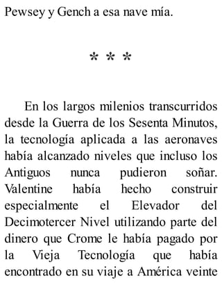 Pewsey y Gench a esa nave mía.
* * *
En los largos milenios transcurridos
desde la Guerra de los Sesenta Minutos,
la tecnología aplicada a las aeronaves
había alcanzado niveles que incluso los
Antiguos nunca pudieron soñar.
Valentine había hecho construir
especialmente el Elevador del
Decimotercer Nivel utilizando parte del
dinero que Crome le había pagado por
la Vieja Tecnología que había
encontrado en su viaje a América veinte
 