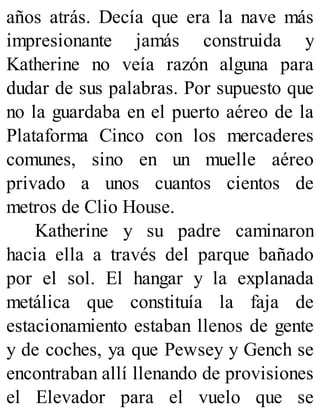 años atrás. Decía que era la nave más
impresionante jamás construida y
Katherine no veía razón alguna para
dudar de sus palabras. Por supuesto que
no la guardaba en el puerto aéreo de la
Plataforma Cinco con los mercaderes
comunes, sino en un muelle aéreo
privado a unos cuantos cientos de
metros de Clio House.
Katherine y su padre caminaron
hacia ella a través del parque bañado
por el sol. El hangar y la explanada
metálica que constituía la faja de
estacionamiento estaban llenos de gente
y de coches, ya que Pewsey y Gench se
encontraban allí llenando de provisiones
el Elevador para el vuelo que se
 