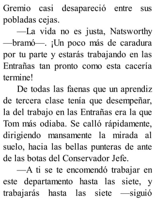 Gremio casi desapareció entre sus
pobladas cejas.
—La vida no es justa, Natsworthy
—bramó—. ¡Un poco más de caradura
por tu parte y estarás trabajando en las
Entrañas tan pronto como esta cacería
termine!
De todas las faenas que un aprendiz
de tercera clase tenía que desempeñar,
la del trabajo en las Entrañas era la que
Tom más odiaba. Se calló rápidamente,
dirigiendo mansamente la mirada al
suelo, hacia las bellas punteras de ante
de las botas del Conservador Jefe.
—A ti se te encomendó trabajar en
este departamento hasta las siete, y
trabajarás hasta las siete —siguió
 