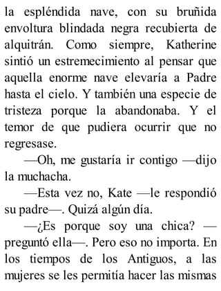 la espléndida nave, con su bruñida
envoltura blindada negra recubierta de
alquitrán. Como siempre, Katherine
sintió un estremecimiento al pensar que
aquella enorme nave elevaría a Padre
hasta el cielo. Y también una especie de
tristeza porque la abandonaba. Y el
temor de que pudiera ocurrir que no
regresase.
—Oh, me gustaría ir contigo —dijo
la muchacha.
—Esta vez no, Kate —le respondió
su padre—. Quizá algún día.
—¿Es porque soy una chica? —
preguntó ella—. Pero eso no importa. En
los tiempos de los Antiguos, a las
mujeres se les permitía hacer las mismas
 