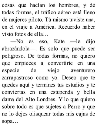 cosas que hacían los hombres, y de
todas formas, el tráfico aéreo está lleno
de mujeres piloto. Tú mismo tuviste una,
en el viaje a América. Recuerdo haber
visto fotos de ella…
—No es eso, Kate —le dijo
abrazándola—. Es solo que puede ser
peligroso. De todas formas, no quiero
que empieces a convertirte en una
especie de viejo aventurero
zarrapastroso como yo. Deseo que te
quedes aquí y termines tus estudios y te
conviertas en una estupenda y bella
dama del Alto Londres. Y lo que quiero
sobre todo es que sujetes a Perro y que
no lo dejes olisquear todas mis cajas de
sopa…
 