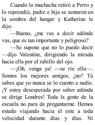 Cuando la muchacha retiró a Perro y
lo reprendió, padre e hija se sentaron en
la sombra del hangar y Katherine le
dijo:
—Bueno, ¿me vas a decir adónde
vas, que es tan importante y peligroso?
—Se supone que no lo puedo decir
—dijo Valentine, dirigiendo la mirada
hacia ella por el rabillo del ojo.
—¡Oh, venga ya! —se rio ella—.
Somos los mejores amigos, ¿no? Tú
sabes que yo nunca se lo cuento a nadie.
¡Y estoy desesperada por saber adónde
se dirige Londres! Toda la gente de la
escuela no para de preguntarme. Hemos
estado viajando hacia el este a toda
velocidad durante días y días. Ni
 