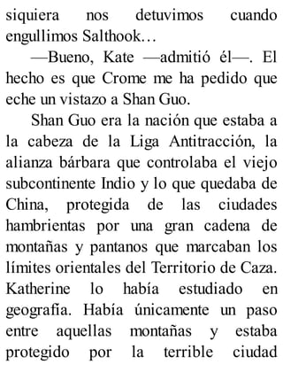 siquiera nos detuvimos cuando
engullimos Salthook…
—Bueno, Kate —admitió él—. El
hecho es que Crome me ha pedido que
eche un vistazo a Shan Guo.
Shan Guo era la nación que estaba a
la cabeza de la Liga Antitracción, la
alianza bárbara que controlaba el viejo
subcontinente Indio y lo que quedaba de
China, protegida de las ciudades
hambrientas por una gran cadena de
montañas y pantanos que marcaban los
límites orientales del Territorio de Caza.
Katherine lo había estudiado en
geografía. Había únicamente un paso
entre aquellas montañas y estaba
protegido por la terrible ciudad
 