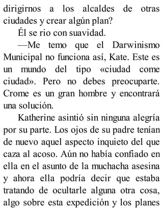 dirigirnos a los alcaldes de otras
ciudades y crear algún plan?
Él se rio con suavidad.
—Me temo que el Darwinismo
Municipal no funciona así, Kate. Este es
un mundo del tipo «ciudad come
ciudad». Pero no debes preocuparte.
Crome es un gran hombre y encontrará
una solución.
Katherine asintió sin ninguna alegría
por su parte. Los ojos de su padre tenían
de nuevo aquel aspecto inquieto del que
caza al acoso. Aún no había confiado en
ella en el asunto de la muchacha asesina
y ahora ella podría decir que estaba
tratando de ocultarle alguna otra cosa,
algo sobre esta expedición y los planes
 