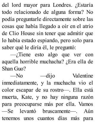 del lord mayor para Londres. ¿Estaría
todo relacionado de alguna forma? No
podía preguntarle directamente sobre las
cosas que había llegado a oír en el atrio
de Clio House sin tener que admitir que
lo había estado espiando, pero solo para
saber qué le diría él, le preguntó:
—¿Tiene esto algo que ver con
aquella horrible muchacha? ¿Era ella de
Shan Guo?
—No —dijo Valentine
inmediatamente, y la muchacha vio el
color escapar de su rostro—. Ella está
muerta, Kate, y no hay ninguna razón
para preocuparse más por ella. Vamos
—Se levantó bruscamente—. Aún
tenemos unos cuantos días más para
 