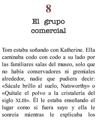 8
El grupo
comercial
Tom estaba soñando con Katherine. Ella
caminaba codo con codo a su lado por
las familiares salas del museo, solo que
no había conservadores ni gremiales
alrededor, nadie que pudiera decir:
«Sácale brillo al suelo, Natsworthy» o
«Quítale el polvo a la cristalería del
siglo XLIII». Él le estaba enseñando el
lugar como si fuera suyo y ella le
sonreía mientras le explicaba los
 