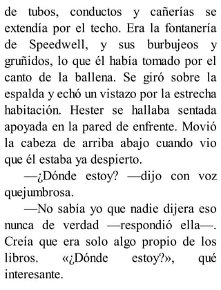 de tubos, conductos y cañerías se
extendía por el techo. Era la fontanería
de Speedwell, y sus burbujeos y
gruñidos, lo que él había tomado por el
canto de la ballena. Se giró sobre la
espalda y echó un vistazo por la estrecha
habitación. Hester se hallaba sentada
apoyada en la pared de enfrente. Movió
la cabeza de arriba abajo cuando vio
que él estaba ya despierto.
—¿Dónde estoy? —dijo con voz
quejumbrosa.
—No sabía yo que nadie dijera eso
nunca de verdad —respondió ella—.
Creía que era solo algo propio de los
libros. «¿Dónde estoy?», qué
interesante.
 
