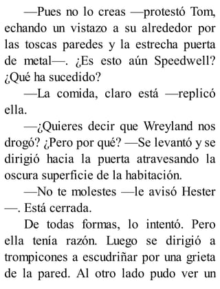 —Pues no lo creas —protestó Tom,
echando un vistazo a su alrededor por
las toscas paredes y la estrecha puerta
de metal—. ¿Es esto aún Speedwell?
¿Qué ha sucedido?
—La comida, claro está —replicó
ella.
—¿Quieres decir que Wreyland nos
drogó? ¿Pero por qué? —Se levantó y se
dirigió hacia la puerta atravesando la
oscura superficie de la habitación.
—No te molestes —le avisó Hester
—. Está cerrada.
De todas formas, lo intentó. Pero
ella tenía razón. Luego se dirigió a
trompicones a escudriñar por una grieta
de la pared. Al otro lado pudo ver un
 