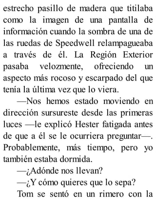 estrecho pasillo de madera que titilaba
como la imagen de una pantalla de
información cuando la sombra de una de
las ruedas de Speedwell relampagueaba
a través de él. La Región Exterior
pasaba velozmente, ofreciendo un
aspecto más rocoso y escarpado del que
tenía la última vez que lo viera.
—Nos hemos estado moviendo en
dirección sursureste desde las primeras
luces —le explicó Hester fatigada antes
de que a él se le ocurriera preguntar—.
Probablemente, más tiempo, pero yo
también estaba dormida.
—¿Adónde nos llevan?
—¿Y cómo quieres que lo sepa?
Tom se sentó en un rimero con la
 