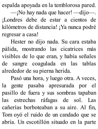 espalda apoyada en la temblorosa pared.
—¡No hay nada que hacer! —dijo—.
¡Londres debe de estar a cientos de
kilómetros de distancia! ¡Ya nunca podré
regresar a casa!
Hester no dijo nada. Su cara estaba
pálida, mostrando las cicatrices más
visibles de lo que eran, y había señales
de sangre coagulada en las tablas
alrededor de su pierna herida.
Pasó una hora, y luego otra. A veces,
la gente pasaba apresurada por el
pasillo de fuera y sus sombras tapaban
las estrechas ráfagas de sol. Las
cañerías borboteaban a su aire. Al fin,
Tom oyó el ruido de un candado que se
abría. Un escotillón situado en la parte
 