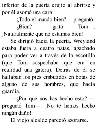inferior de la puerta crujió al abrirse y
por él asomó una cara:
—¿Todo el mundo bien? —preguntó.
—¿Bien? —gritó Tom—.
¡Naturalmente que no estamos bien!
Se dirigió hacia la puerta. Wreyland
estaba fuera a cuatro patas, agachado
para poder ver a través de la escotilla
(que Tom sospechaba que era en
realidad una gatera). Detrás de él se
hallaban los pies embutidos en botas de
alguno de sus hombres, que hacía
guardia.
—¿Por qué nos has hecho esto? —
preguntó Tom—. ¡No te hemos hecho
ningún daño!
El viejo alcalde pareció azorarse.
 