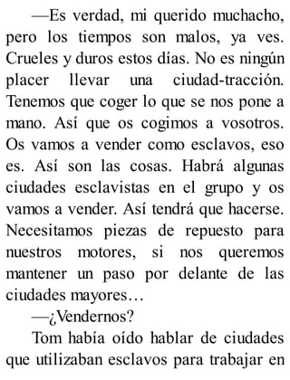 —Es verdad, mi querido muchacho,
pero los tiempos son malos, ya ves.
Crueles y duros estos días. No es ningún
placer llevar una ciudad-tracción.
Tenemos que coger lo que se nos pone a
mano. Así que os cogimos a vosotros.
Os vamos a vender como esclavos, eso
es. Así son las cosas. Habrá algunas
ciudades esclavistas en el grupo y os
vamos a vender. Así tendrá que hacerse.
Necesitamos piezas de repuesto para
nuestros motores, si nos queremos
mantener un paso por delante de las
ciudades mayores…
—¿Vendernos?
Tom había oído hablar de ciudades
que utilizaban esclavos para trabajar en
 
