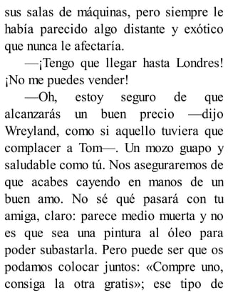 sus salas de máquinas, pero siempre le
había parecido algo distante y exótico
que nunca le afectaría.
—¡Tengo que llegar hasta Londres!
¡No me puedes vender!
—Oh, estoy seguro de que
alcanzarás un buen precio —dijo
Wreyland, como si aquello tuviera que
complacer a Tom—. Un mozo guapo y
saludable como tú. Nos aseguraremos de
que acabes cayendo en manos de un
buen amo. No sé qué pasará con tu
amiga, claro: parece medio muerta y no
es que sea una pintura al óleo para
poder subastarla. Pero puede ser que os
podamos colocar juntos: «Compre uno,
consiga la otra gratis»; ese tipo de
 