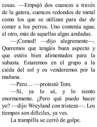 cosas. —Empujó dos cuencos a través
de la gatera, cuencos redondos de metal
como los que se utilizan para dar de
comer a los perros. Uno contenía agua;
el otro, más de aquellas algas azuladas.
—¡Comed! —dijo alegremente—.
Queremos que tengáis buen aspecto y
que estéis bien alimentados para la
subasta. Estaremos en el grupo a la
caída del sol y os venderemos por la
mañana.
—Pero… —protestó Tom.
—Sí, ya lo sé, y lo siento
enormemente. ¿Pero qué puedo hacer
yo? —dijo Wreyland con tristeza—. Los
tiempos son difíciles, ya ves.
La trampilla se cerró de golpe.
 