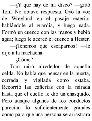 —¿Y qué hay de mi disco? —gritó
Tom. No obtuvo respuesta. Oyó la voz
de Wreyland en el pasaje exterior
hablándole al guardia, y luego nada.
Formó un cuenco con las manos y bebió
agua; luego le acercó el cuenco a Hester.
—¡Tenemos que escaparnos! —le
dijo a la muchacha.
—¿Cómo?
Tom miró alrededor de aquella
celda. No había que pensar en la puerta,
cerrada y vigilada como estaba.
Recorrió las cañerías con la mirada
hasta que el cuello le dio un chasquido.
Pero aunque algunos de los conductos
parecían lo suficientemente grandes
como para que una persona se arrastrara
 