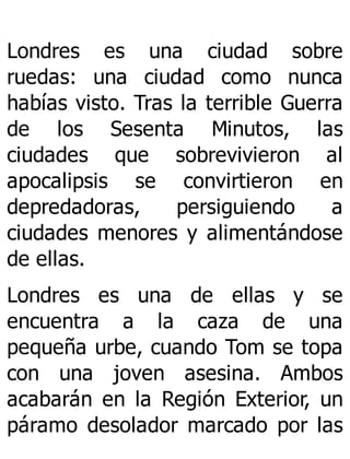 Londres es una ciudad sobre
ruedas: una ciudad como nunca
habías visto. Tras la terrible Guerra
de los Sesenta Minutos, las
ciudades que sobrevivieron al
apocalipsis se convirtieron en
depredadoras, persiguiendo a
ciudades menores y alimentándose
de ellas.
Londres es una de ellas y se
encuentra a la caza de una
pequeña urbe, cuando Tom se topa
con una joven asesina. Ambos
acabarán en la Región Exterior, un
páramo desolador marcado por las
 