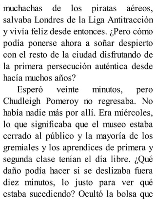 muchachas de los piratas aéreos,
salvaba Londres de la Liga Antitracción
y vivía feliz desde entonces. ¿Pero cómo
podía ponerse ahora a soñar despierto
con el resto de la ciudad disfrutando de
la primera persecución auténtica desde
hacía muchos años?
Esperó veinte minutos, pero
Chudleigh Pomeroy no regresaba. No
había nadie más por allí. Era miércoles,
lo que significaba que el museo estaba
cerrado al público y la mayoría de los
gremiales y los aprendices de primera y
segunda clase tenían el día libre. ¿Qué
daño podía hacer si se deslizaba fuera
diez minutos, lo justo para ver qué
estaba sucediendo? Ocultó la bolsa que
 