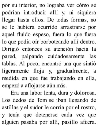 por su interior, no lograba ver cómo se
podrían introducir allí y, ni siquiera
llegar hasta ellos. De todas formas, no
se le hubiera ocurrido arrastrarse por
aquel fluido espeso, fuera lo que fuera
lo que podía oír borboteando allí dentro.
Dirigió entonces su atención hacia la
pared, palpando cuidadosamente las
tablas. Al poco, encontró una que sintió
ligeramente floja y, gradualmente, a
medida en que fue trabajando en ella,
empezó a aflojarse aún más.
Era una labor lenta, dura y dolorosa.
Los dedos de Tom se iban llenando de
astillas y el sudor le corría por el rostro,
y tenía que detenerse cada vez que
alguien pasaba por allí, pasillo afuera.
 
