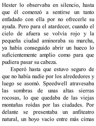 Hester lo observaba en silencio, hasta
que él comenzó a sentirse un tanto
enfadado con ella por no ofrecerle su
ayuda. Pero para el atardecer, cuando el
cielo de afuera se volvía rojo y la
pequeña ciudad aminoraba su marcha,
ya había conseguido abrir un hueco lo
suficientemente amplio como para que
pudiera pasar su cabeza.
Esperó hasta que estuvo seguro de
que no había nadie por los alrededores y
luego se asomó. Speedwell atravesaba
las sombras de unas altas sierras
rocosas, lo que quedaba de las viejas
montañas roídas por las ciudades. Por
delante se presentaba un anfiteatro
natural, un hoyo vacío entre más cimas
 