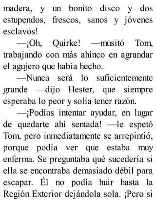 madera, y un bonito disco y dos
estupendos, frescos, sanos y jóvenes
esclavos!
—¡Oh, Quirke! —musitó Tom,
trabajando con más ahínco en agrandar
el agujero que había hecho.
—Nunca será lo suficientemente
grande —dijo Hester, que siempre
esperaba lo peor y solía tener razón.
—¡Podías intentar ayudar, en lugar
de quedarte ahí sentada! —le espetó
Tom, pero inmediatamente se arrepintió,
porque podía ver que estaba muy
enferma. Se preguntaba qué sucedería si
ella se encontraba demasiado débil para
escapar. Él no podía huir hasta la
Región Exterior dejándola sola. ¡Pero si
 