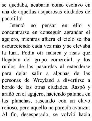 se quedaba, acabaría como esclavo en
una de aquellas asquerosas ciudades de
pacotilla!
Intentó no pensar en ello y
concentrarse en conseguir agrandar el
agujero, mientras afuera el cielo se iba
oscureciendo cada vez más y se elevaba
la luna. Podía oír música y risas que
llegaban del grupo comercial, y los
ruidos de las pasarelas al extenderse
para dejar salir a algunas de las
personas de Wreyland a divertirse a
bordo de las otras ciudades. Raspó y
arañó en el agujero, haciendo palanca en
las planchas, rascando con un clavo
roñoso, pero aquello no parecía avanzar.
Al fin, desesperado, se volvió hacia
 