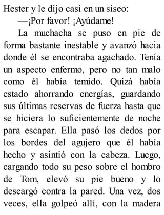 Hester y le dijo casi en un siseo:
—¡Por favor! ¡Ayúdame!
La muchacha se puso en pie de
forma bastante inestable y avanzó hacia
donde él se encontraba agachado. Tenía
un aspecto enfermo, pero no tan malo
como él había temido. Quizá había
estado ahorrando energías, guardando
sus últimas reservas de fuerza hasta que
se hiciera lo suficientemente de noche
para escapar. Ella pasó los dedos por
los bordes del agujero que él había
hecho y asintió con la cabeza. Luego,
cargando todo su peso sobre el hombro
de Tom, elevó su pie bueno y lo
descargó contra la pared. Una vez, dos
veces, ella golpeó allí, con la madera
 