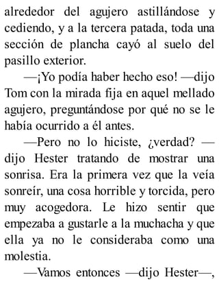 alrededor del agujero astillándose y
cediendo, y a la tercera patada, toda una
sección de plancha cayó al suelo del
pasillo exterior.
—¡Yo podía haber hecho eso! —dijo
Tom con la mirada fija en aquel mellado
agujero, preguntándose por qué no se le
había ocurrido a él antes.
—Pero no lo hiciste, ¿verdad? —
dijo Hester tratando de mostrar una
sonrisa. Era la primera vez que la veía
sonreír, una cosa horrible y torcida, pero
muy acogedora. Le hizo sentir que
empezaba a gustarle a la muchacha y que
ella ya no le consideraba como una
molestia.
—Vamos entonces —dijo Hester—,
 