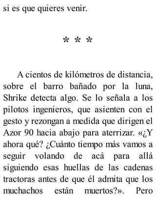 si es que quieres venir.
* * *
A cientos de kilómetros de distancia,
sobre el barro bañado por la luna,
Shrike detecta algo. Se lo señala a los
pilotos ingenieros, que asienten con el
gesto y rezongan a medida que dirigen el
Azor 90 hacia abajo para aterrizar. «¿Y
ahora qué? ¿Cuánto tiempo más vamos a
seguir volando de acá para allá
siguiendo esas huellas de las cadenas
tractoras antes de que él admita que los
muchachos están muertos?». Pero
 