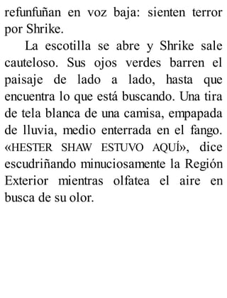 refunfuñan en voz baja: sienten terror
por Shrike.
La escotilla se abre y Shrike sale
cauteloso. Sus ojos verdes barren el
paisaje de lado a lado, hasta que
encuentra lo que está buscando. Una tira
de tela blanca de una camisa, empapada
de lluvia, medio enterrada en el fango.
«HESTER SHAW ESTUVO AQUÍ», dice
escudriñando minuciosamente la Región
Exterior mientras olfatea el aire en
busca de su olor.
 
