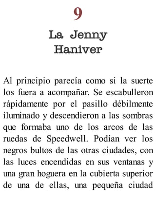 9
La Jenny
Haniver
Al principio parecía como si la suerte
los fuera a acompañar. Se escabulleron
rápidamente por el pasillo débilmente
iluminado y descendieron a las sombras
que formaba uno de los arcos de las
ruedas de Speedwell. Podían ver los
negros bultos de las otras ciudades, con
las luces encendidas en sus ventanas y
una gran hoguera en la cubierta superior
de una de ellas, una pequeña ciudad
 