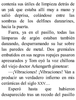 contenía sus útiles de limpieza detrás de
un yak que estaba allí muy a mano y
salió deprisa, colándose entre las
sombras de los delfines danzarines,
hacia la puerta.
Fuera, ya en el pasillo, todas las
lámparas de argón estaban también
danzando, desparramando su luz sobre
las paredes de metal. Dos gremiales
embutidos en sus negros ropajes pasaron
apresurados y Tom oyó la voz chillona
del viejo doctor Arkengarth gimotear:
—¡Vibraciones! ¡Vibraciones! Van a
producir un verdadero infierno en mis
cerámicas del siglo XXV…
Esperó hasta que hubieron
desaparecido tras un recodo del pasillo
 
